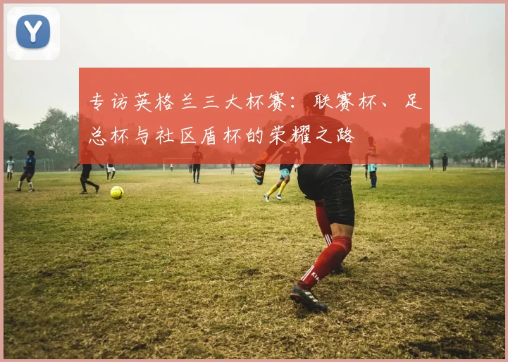 专访英格兰三大杯赛:联赛杯、足总杯与社区盾杯的荣耀之路