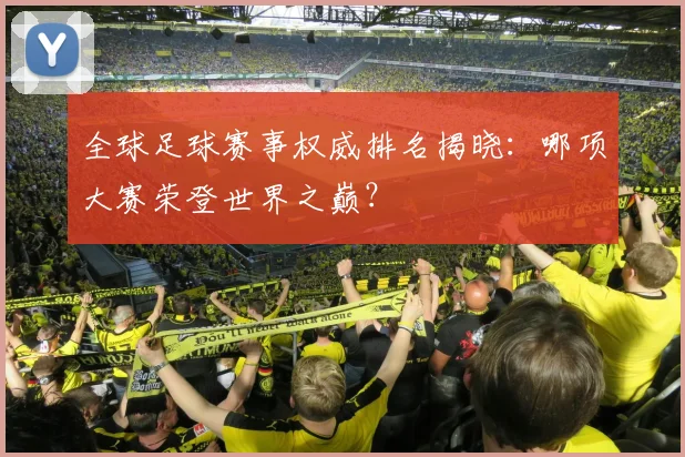 全球足球赛事权威排名揭晓：哪项大赛荣登世界之巅？