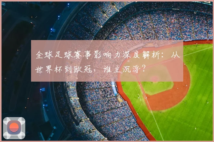 全球足球赛事影响力深度解析:从世界杯到欧冠,谁主沉浮?