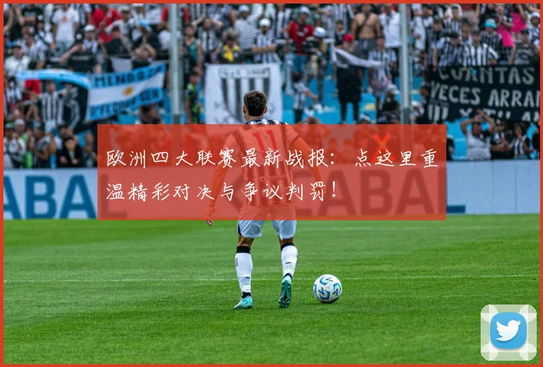 欧洲四大联赛最新战报:点这里重温精彩对决与争议判罚!