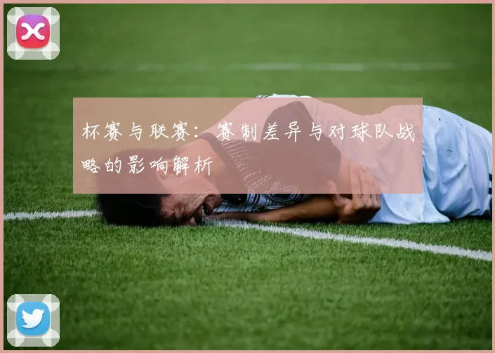 杯赛与联赛：赛制差异与对球队战略的影响解析