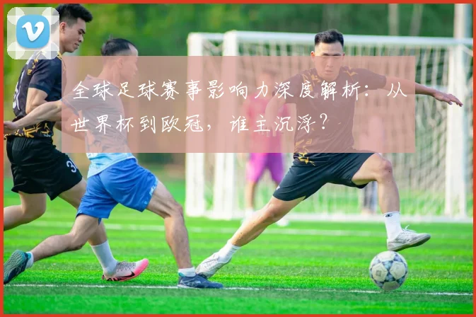 全球足球赛事影响力深度解析：从世界杯到欧冠，谁主沉浮？