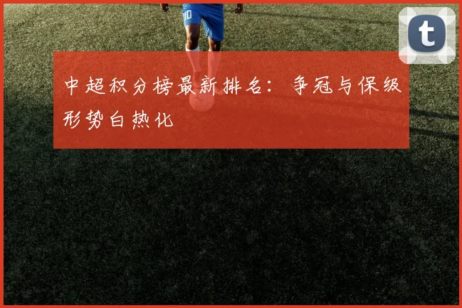 中超积分榜最新排名:争冠与保级形势白热化
