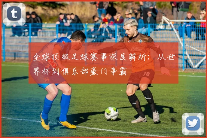 全球顶级足球赛事深度解析:从世界杯到俱乐部豪门争霸